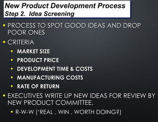 • PROCESS TO SPOT GOOD IDEAS AND DROP
PROCESS TO SPOT GOOD IDEAS AND DROP
POOR ONES
POOR ONES
• CRITERIA
CRITERIA
• MARKET SIZE
MARKET SIZE
• PRODUCT PRICE
PRODUCT PRICE
• DEVELOPMENT TIME & COSTS
DEVELOPMENT TIME & COSTS
• MANUFACTURING COSTS
MANUFACTURING COSTS
• RATE OF RETURN
RATE OF RETURN
• EXECUTIVES WRITE UP NEW IDEAS FOR REVIEW BY
EXECUTIVES WRITE UP NEW IDEAS FOR REVIEW BY
NEW PRODUCT COMMITTEE.
NEW PRODUCT COMMITTEE.
• R-W-W (‘REAL , WIN , WORTH DOING?)
R-W-W (‘REAL , WIN , WORTH DOING?)
New Product Development Process
Step 2. Idea Screening
 