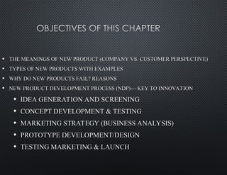 • THE MEANINGS OF NEW PRODUCT (COMPANY VS. CUSTOMER PERSPECTIVE)
THE MEANINGS OF NEW PRODUCT (COMPANY VS. CUSTOMER PERSPECTIVE)
• TYPES OF NEW PRODUCTS WITH EXAMPLES
TYPES OF NEW PRODUCTS WITH EXAMPLES
• WHY DO NEW PRODUCTS FAIL? REASONS
WHY DO NEW PRODUCTS FAIL? REASONS
• NEW PRODUCT DEVELOPMENT PROCESS (NDP)--- KEY TO INNOVATION
NEW PRODUCT DEVELOPMENT PROCESS (NDP)--- KEY TO INNOVATION
• IDEA GENERATION AND SCREENING
IDEA GENERATION AND SCREENING
• CONCEPT DEVELOPMENT & TESTING
CONCEPT DEVELOPMENT & TESTING
• MARKETING STRATEGY (BUSINESS ANALYSIS)
MARKETING STRATEGY (BUSINESS ANALYSIS)
• PROTOTYPE DEVELOPMENT/DESIGN
PROTOTYPE DEVELOPMENT/DESIGN
• TESTING MARKETING & LAUNCH
TESTING MARKETING & LAUNCH
 