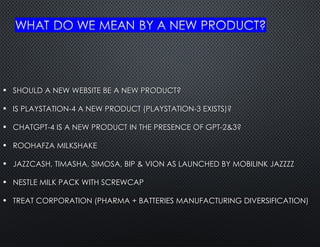 • SHOULD A NEW WEBSITE BE A NEW PRODUCT?
SHOULD A NEW WEBSITE BE A NEW PRODUCT?
• IS PLAYSTATION-4 A NEW PRODUCT (PLAYSTATION-3 EXISTS)?
IS PLAYSTATION-4 A NEW PRODUCT (PLAYSTATION-3 EXISTS)?
• CHATGPT-4 IS A NEW PRODUCT IN THE PRESENCE OF GPT-2&3?
CHATGPT-4 IS A NEW PRODUCT IN THE PRESENCE OF GPT-2&3?
• ROOHAFZA MILKSHAKE
ROOHAFZA MILKSHAKE
• JAZZCASH, TIMASHA, SIMOSA, BIP & VION AS LAUNCHED BY MOBILINK JAZZZZ
JAZZCASH, TIMASHA, SIMOSA, BIP & VION AS LAUNCHED BY MOBILINK JAZZZZ
• NESTLE MILK PACK WITH SCREWCAP
NESTLE MILK PACK WITH SCREWCAP
• TREAT CORPORATION (PHARMA + BATTERIES MANUFACTURING DIVERSIFICATION)
TREAT CORPORATION (PHARMA + BATTERIES MANUFACTURING DIVERSIFICATION)
 