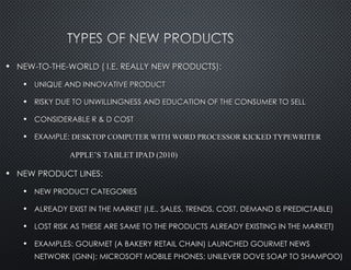 • NEW-TO-THE-WORLD ( I.E. REALLY NEW PRODUCTS):
NEW-TO-THE-WORLD ( I.E. REALLY NEW PRODUCTS):
• UNIQUE AND INNOVATIVE PRODUCT
UNIQUE AND INNOVATIVE PRODUCT
• RISKY DUE TO UNWILLINGNESS AND EDUCATION OF THE CONSUMER TO SELL
RISKY DUE TO UNWILLINGNESS AND EDUCATION OF THE CONSUMER TO SELL
• CONSIDERABLE R & D COST
CONSIDERABLE R & D COST
• EXAMPLE:
EXAMPLE: DESKTOP COMPUTER WITH WORD PROCESSOR KICKED TYPEWRITER
DESKTOP COMPUTER WITH WORD PROCESSOR KICKED TYPEWRITER
APPLE’S TABLET IPAD (2010)
APPLE’S TABLET IPAD (2010)
• NEW PRODUCT LINES:
NEW PRODUCT LINES:
• NEW PRODUCT CATEGORIES
NEW PRODUCT CATEGORIES
• ALREADY EXIST IN THE MARKET (I.E., SALES, TRENDS, COST, DEMAND IS PREDICTABLE)
ALREADY EXIST IN THE MARKET (I.E., SALES, TRENDS, COST, DEMAND IS PREDICTABLE)
• LOST RISK AS THESE ARE SAME TO THE PRODUCTS ALREADY EXISTING IN THE MARKET)
LOST RISK AS THESE ARE SAME TO THE PRODUCTS ALREADY EXISTING IN THE MARKET)
• EXAMPLES: GOURMET (A BAKERY RETAIL CHAIN) LAUNCHED GOURMET NEWS
EXAMPLES: GOURMET (A BAKERY RETAIL CHAIN) LAUNCHED GOURMET NEWS
NETWORK (GNN); MICROSOFT MOBILE PHONES; UNILEVER DOVE SOAP TO SHAMPOO)
NETWORK (GNN); MICROSOFT MOBILE PHONES; UNILEVER DOVE SOAP TO SHAMPOO)
 