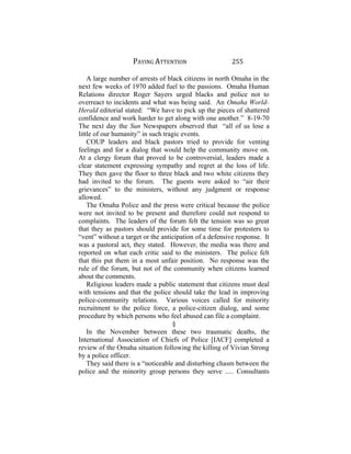 PAYING ATTENTION 255
A large number of arrests of black citizens in north Omaha in the
next few weeks of 1970 added fuel to the passions. Omaha Human
Relations director Roger Sayers urged blacks and police not to
overreact to incidents and what was being said. An Omaha World-
Herald editorial stated: “We have to pick up the pieces of shattered
confidence and work harder to get along with one another.” 8-19-70
The next day the Sun Newspapers observed that “all of us lose a
little of our humanity” in such tragic events.
COUP leaders and black pastors tried to provide for venting
feelings and for a dialog that would help the community move on.
At a clergy forum that proved to be controversial, leaders made a
clear statement expressing sympathy and regret at the loss of life.
They then gave the floor to three black and two white citizens they
had invited to the forum. The guests were asked to “air their
grievances” to the ministers, without any judgment or response
allowed.
The Omaha Police and the press were critical because the police
were not invited to be present and therefore could not respond to
complaints. The leaders of the forum felt the tension was so great
that they as pastors should provide for some time for protesters to
“vent” without a target or the anticipation of a defensive response. It
was a pastoral act, they stated. However, the media was there and
reported on what each critic said to the ministers. The police felt
that this put them in a most unfair position. No response was the
rule of the forum, but not of the community when citizens learned
about the comments.
Religious leaders made a public statement that citizens must deal
with tensions and that the police should take the lead in improving
police-community relations. Various voices called for minority
recruitment to the police force, a police-citizen dialog, and some
procedure by which persons who feel abused can file a complaint.
§
In the November between these two traumatic deaths, the
International Association of Chiefs of Police [IACF] completed a
review of the Omaha situation following the killing of Vivian Strong
by a police officer.
They said there is a “noticeable and disturbing chasm between the
police and the minority group persons they serve ..... Consultants
 