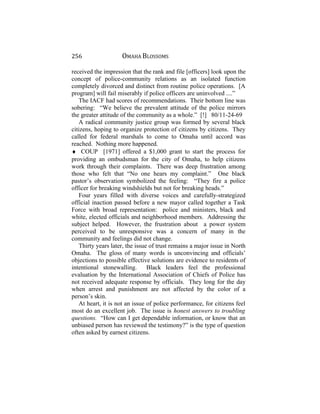 256 OMAHA BLOSSOMS
received the impression that the rank and file [officers] look upon the
concept of police-community relations as an isolated function
completely divorced and distinct from routine police operations. [A
program] will fail miserably if police officers are uninvolved ....”
The IACF had scores of recommendations. Their bottom line was
sobering: “We believe the prevalent attitude of the police mirrors
the greater attitude of the community as a whole.” [!] 80/11-24-69
A radical community justice group was formed by several black
citizens, hoping to organize protection of citizens by citizens. They
called for federal marshals to come to Omaha until accord was
reached. Nothing more happened.
♦ COUP [1971] offered a $1,000 grant to start the process for
providing an ombudsman for the city of Omaha, to help citizens
work through their complaints. There was deep frustration among
those who felt that “No one hears my complaint.” One black
pastor’s observation symbolized the feeling: “They fire a police
officer for breaking windshields but not for breaking heads.”
Four years filled with diverse voices and carefully-strategized
official inaction passed before a new mayor called together a Task
Force with broad representation: police and ministers, black and
white, elected officials and neighborhood members. Addressing the
subject helped. However, the frustration about a power system
perceived to be unresponsive was a concern of many in the
community and feelings did not change.
Thirty years later, the issue of trust remains a major issue in North
Omaha. The gloss of many words is unconvincing and officials’
objections to possible effective solutions are evidence to residents of
intentional stonewalling. Black leaders feel the professional
evaluation by the International Association of Chiefs of Police has
not received adequate response by officials. They long for the day
when arrest and punishment are not affected by the color of a
person’s skin.
At heart, it is not an issue of police performance, for citizens feel
most do an excellent job. The issue is honest answers to troubling
questions. “How can I get dependable information, or know that an
unbiased person has reviewed the testimony?” is the type of question
often asked by earnest citizens.
 