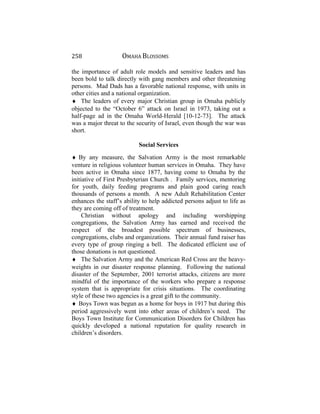 258 OMAHA BLOSSOMS
the importance of adult role models and sensitive leaders and has
been bold to talk directly with gang members and other threatening
persons. Mad Dads has a favorable national response, with units in
other cities and a national organization.
♦ The leaders of every major Christian group in Omaha publicly
objected to the “October 6” attack on Israel in 1973, taking out a
half-page ad in the Omaha World-Herald [10-12-73]. The attack
was a major threat to the security of Israel, even though the war was
short.
Social Services
♦ By any measure, the Salvation Army is the most remarkable
venture in religious volunteer human services in Omaha. They have
been active in Omaha since 1877, having come to Omaha by the
initiative of First Presbyterian Church . Family services, mentoring
for youth, daily feeding programs and plain good caring reach
thousands of persons a month. A new Adult Rehabilitation Center
enhances the staff’s ability to help addicted persons adjust to life as
they are coming off of treatment.
Christian without apology and including worshipping
congregations, the Salvation Army has earned and received the
respect of the broadest possible spectrum of businesses,
congregations, clubs and organizations. Their annual fund raiser has
every type of group ringing a bell. The dedicated efficient use of
those donations is not questioned.
♦ The Salvation Army and the American Red Cross are the heavy-
weights in our disaster response planning. Following the national
disaster of the September, 2001 terrorist attacks, citizens are more
mindful of the importance of the workers who prepare a response
system that is appropriate for crisis situations. The coordinating
style of these two agencies is a great gift to the community.
♦ Boys Town was begun as a home for boys in 1917 but during this
period aggressively went into other areas of children’s need. The
Boys Town Institute for Communication Disorders for Children has
quickly developed a national reputation for quality research in
children’s disorders.
 