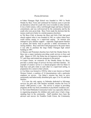 PAYING ATTENTION 259
♦ Father Flanagan High School was founded in 1983 in North
Omaha by Boys Town and continued for fourteen years to provide
an alternative school for youth who were in trouble in other schools.
It was a bold venture, with a well-thought target and heavy financial
commitment, and was well-received by the community and by the
youth who were given help. Boys Town made the decision that the
money could serve better in a similar purpose elsewhere.
♦ The Boys Club, to become the Boys and Girls Club, had good
church support when it was founded in 1961 as a place where boys
could release energy in a supervised setting. Its mission was
enlarged to give families support ~ especially single-parent families
as parents and family tried to provide a stable environment for
raising children. Boys and Girls Club progressed to the point where
it was able to purchase the large Father Flanagan high school
building in 1997.
♦ Masons and Protestant churches have built the Omaha Home for
Boys into a major institution providing youth services to boys and
girls. Begun in 1923, the Home has an impressive base campus at
51st
and Ames and created new programs in this period.
♦ Cooper Farms, an extension of the Omaha Home for Boys,
provides a similar range of services for boys and their families. An
example of creative service is a shared program with Uta Halee to
help boys and girls relate to each other in a supervised setting, in
preparation for a return to their schools.
♦ Uta Halee was formed in 1950 by what is now known as Church
Women United, a coalition of 14 denominations with a particular
emphasis on service. Uta Halee’s mission has been to serve
emotionally and behaviorally disturbed girls, ages 12 to 18, and their
families.
It is now the only agency in Nebraska dedicated to full-range
services for girls and, with families included, touches the lives of
nearly 1,000 persons a year. The service is unique in providing
programs all the way from consultation to psychiatric residence care.
♦ The United Methodist Community Center was especially effective
in organizing programs for children and youth since it had a long-
standing base in the community. Staff members have been the
advisers and movers for Franklin Credit Union, the Community
 