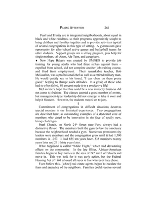 PAYING ATTENTION 261
Pearl and Trinity are in integrated neighborhoods, about equal in
black and white residents, so their programs aggressively sought to
bring children and families together and to provide activities typical
of several congregations in this type of setting. A gymnasium gave
opportunity for after-school active games and basketball teams for
older students. Support groups are a strong program, plus help for
single mothers, Al-Anon, Ala-Teen, and caregivers.
♦ New Hope Bakery was created by UMNEO to provide job
training for young adults who had three strikes against them ~
expelled from school, did not complete another job-training course,
and fired from employment. Their remarkable teacher, Bob
McLaurine, was a professional chef as well as a retired military man.
He would quietly say to his board, “I can chew on them pretty
good,” helping to change work attitudes. In a group of those who
had so often failed, 80 percent made it to a productive life!
McLaurine’s hope that this could be a new minority business did
not come to fruition. The classes catered a good number of events,
but management-type leadership did not emerge to take it over and
help it blossom. However, the students moved on to jobs.
§
Commitment of congregations in difficult situations deserves
special mention in our historical experiences. Two congregations
are described here, as outstanding examples of a dedicated core of
members who dared to be innovative in the face of totally new,
heavy challenges.
Pearl Church, on North 24th
Street near Fort, always had a
distinctive flavor. The members built the gym before the sanctuary
because the neighborhood needed a gym. Numerous prominent city
leaders were members and the congregation grew until it had 1,500
members in 1957. It had 835 ten years later, 338 members twenty
years later and 261 thirty years later.
What happened is called “White Flight,” which had devastating
effects on the community. In the late fifties, African-American
families began to buy homes in the area of 24th
and Fort Streets and
move in. This was bold for it was early action, but the Federal
Housing Act of 1968 allowed all races to live wherever they chose.
Even before this, [white] real estate agents began to escalate the
fears and prejudice of the neighbors. Families could receive several
 
