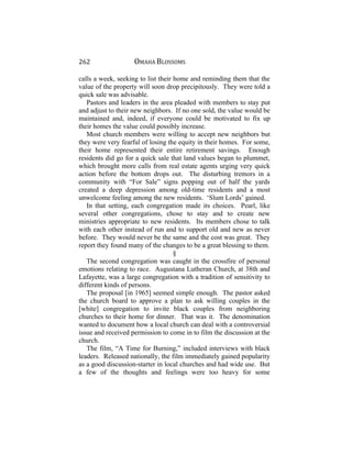 262 OMAHA BLOSSOMS
calls a week, seeking to list their home and reminding them that the
value of the property will soon drop precipitously. They were told a
quick sale was advisable.
Pastors and leaders in the area pleaded with members to stay put
and adjust to their new neighbors. If no one sold, the value would be
maintained and, indeed, if everyone could be motivated to fix up
their homes the value could possibly increase.
Most church members were willing to accept new neighbors but
they were very fearful of losing the equity in their homes. For some,
their home represented their entire retirement savings. Enough
residents did go for a quick sale that land values began to plummet,
which brought more calls from real estate agents urging very quick
action before the bottom drops out. The disturbing tremors in a
community with “For Sale” signs popping out of half the yards
created a deep depression among old-time residents and a most
unwelcome feeling among the new residents. ‘Slum Lords’ gained.
In that setting, each congregation made its choices. Pearl, like
several other congregations, chose to stay and to create new
ministries appropriate to new residents. Its members chose to talk
with each other instead of run and to support old and new as never
before. They would never be the same and the cost was great. They
report they found many of the changes to be a great blessing to them.
§
The second congregation was caught in the crossfire of personal
emotions relating to race. Augustana Lutheran Church, at 38th and
Lafayette, was a large congregation with a tradition of sensitivity to
different kinds of persons.
The proposal [in 1965] seemed simple enough. The pastor asked
the church board to approve a plan to ask willing couples in the
[white] congregation to invite black couples from neighboring
churches to their home for dinner. That was it. The denomination
wanted to document how a local church can deal with a controversial
issue and received permission to come in to film the discussion at the
church.
The film, “A Time for Burning,” included interviews with black
leaders. Released nationally, the film immediately gained popularity
as a good discussion-starter in local churches and had wide use. But
a few of the thoughts and feelings were too heavy for some
 