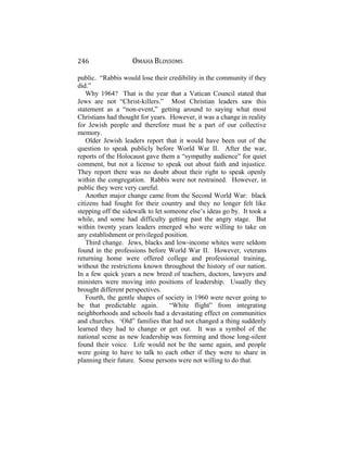 246 OMAHA BLOSSOMS
public. “Rabbis would lose their credibility in the community if they
did.”
Why 1964? That is the year that a Vatican Council stated that
Jews are not “Christ-killers.” Most Christian leaders saw this
statement as a “non-event,” getting around to saying what most
Christians had thought for years. However, it was a change in reality
for Jewish people and therefore must be a part of our collective
memory.
Older Jewish leaders report that it would have been out of the
question to speak publicly before World War II. After the war,
reports of the Holocaust gave them a “sympathy audience” for quiet
comment, but not a license to speak out about faith and injustice.
They report there was no doubt about their right to speak openly
within the congregation. Rabbis were not restrained. However, in
public they were very careful.
Another major change came from the Second World War: black
citizens had fought for their country and they no longer felt like
stepping off the sidewalk to let someone else’s ideas go by. It took a
while, and some had difficulty getting past the angry stage. But
within twenty years leaders emerged who were willing to take on
any establishment or privileged position.
Third change. Jews, blacks and low-income whites were seldom
found in the professions before World War II. However, veterans
returning home were offered college and professional training,
without the restrictions known throughout the history of our nation.
In a few quick years a new breed of teachers, doctors, lawyers and
ministers were moving into positions of leadership. Usually they
brought different perspectives.
Fourth, the gentle shapes of society in 1960 were never going to
be that predictable again. “White flight” from integrating
neighborhoods and schools had a devastating effect on communities
and churches. ‘Old” families that had not changed a thing suddenly
learned they had to change or get out. It was a symbol of the
national scene as new leadership was forming and those long-silent
found their voice. Life would not be the same again, and people
were going to have to talk to each other if they were to share in
planning their future. Some persons were not willing to do that.
 