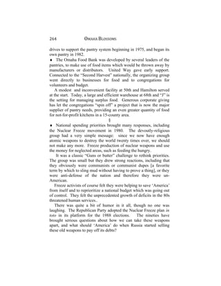 264 OMAHA BLOSSOMS
drives to support the pantry system beginning in 1975, and began its
own pantry in 1982.
♦ The Omaha Food Bank was developed by several leaders of the
pantries, to make use of food items which would be thrown away by
manufacturers or distributors. United Way gave early support.
Connected to the “Second Harvest” nationally, the organizing group
went directly to businesses for food and to congregations for
volunteers and budget.
A modest and inconvenient facility at 50th and Hamilton served
at the start. Today, a large and efficient warehouse at 68th and “J” is
the setting for managing surplus food. Generous corporate giving
has let the congregations “spin off” a project that is now the major
supplier of pantry needs, providing an even greater quantity of food
for not-for-profit kitchens in a 15-county area.
§
♦ National spending priorities brought many responses, including
the Nuclear Freeze movement in 1980. The devoutly-religious
group had a very simple message: since we now have enough
atomic weapons to destroy the world twenty times over, we should
not make any more. Freeze production of nuclear weapons and use
the money for neglected areas, such as feeding the hungry.
It was a classic “Guns or butter” challenge to rethink priorities.
The group was small but they drew strong reactions, including that
they obviously were communists or communist dupes [a favorite
term by which to sling mud without having to prove a thing], or they
were anti-defense of the nation and therefore they were un-
American.
Freeze activists of course felt they were helping to save ‘America’
from itself and to reprioritize a national budget which was going out
of control. They felt the unprecedented growth of deficits in the 80s
threatened human services..
There was quite a bit of humor in it all, though no one was
laughing. The Republican Party adopted the Nuclear Freeze plan in
toto in its platform for the 1988 elections. The nineties have
brought serious questions about how we can take these weapons
apart, and what should ‘America’ do when Russia started selling
these old weapons to pay off its debts?
 
