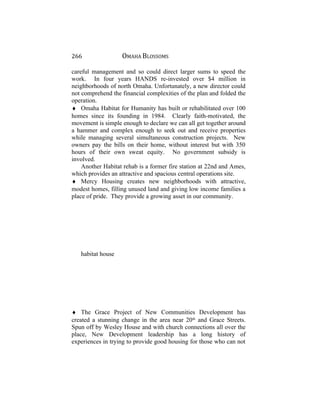 266 OMAHA BLOSSOMS
careful management and so could direct larger sums to speed the
work. In four years HANDS re-invested over $4 million in
neighborhoods of north Omaha. Unfortunately, a new director could
not comprehend the financial complexities of the plan and folded the
operation.
♦ Omaha Habitat for Humanity has built or rehabilitated over 100
homes since its founding in 1984. Clearly faith-motivated, the
movement is simple enough to declare we can all get together around
a hammer and complex enough to seek out and receive properties
while managing several simultaneous construction projects. New
owners pay the bills on their home, without interest but with 350
hours of their own sweat equity. No government subsidy is
involved.
Another Habitat rehab is a former fire station at 22nd and Ames,
which provides an attractive and spacious central operations site.
♦ Mercy Housing creates new neighborhoods with attractive,
modest homes, filling unused land and giving low income families a
place of pride. They provide a growing asset in our community.
habitat house
♦ The Grace Project of New Communities Development has
created a stunning change in the area near 20th
and Grace Streets.
Spun off by Wesley House and with church connections all over the
place, New Development leadership has a long history of
experiences in trying to provide good housing for those who can not
 