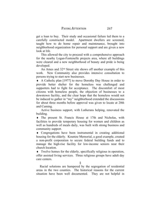 PAYING ATTENTION 267
get a loan to buy. Their study and occasional failure led them to a
carefully constructed model. Apartment dwellers are screened,
taught how to do home repair and maintenance, brought into
neighborhood organization for personal support and are given a new
look at life.
This allowed the city to proceed with a comprehensive approach
for the nearby Logan-Fontenelle projects area, where all buildings
were cleared and a new neighborhood of beauty and pride is being
developed.
An Ames and 32nd
Street site shows off another example of this
work. New Community also provides intensive consultation to
persons trying to start new businesses.
♦ A Catholic plan [1977] to move Dorothy Day House in order to
provide better shelter for the homeless was challenged and
supporters had to fight for acceptance. The discomfort of most
citizens with homeless people, the objection of businesses to a
downtown facility, and the clear hope that the homeless would not
be induced to gather in “my” neighborhood extended the discussions
for about three months before approval was given to locate at 20th
and Cuming.
Active business support, with Lutherans helping, renovated the
building.
♦ The present St. Francis House at 17th and Nicholas, with
facilities to provide temporary housing for women and children as
well as hundreds of meals daily, was built with strong business and
community support.
♦ Congregations have been instrumental in creating additional
housing for the elderly. Kountze Memorial, a good example, created
a non-profit corporation to secure federal building funds and to
manage the high-rise facility for low-income seniors near their
church location.
♦ Twelve homes for the elderly, specifically religious in operation,
offer assisted living services. Three religious groups have adult day
care centers.
§
Racial solutions are hampered by the segregation of residential
areas in the two counties. The historical reasons for the current
situation have been well documented. They are not helpful in
 