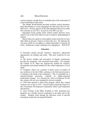 268 OMAHA BLOSSOMS
current solutions, though they are probably part of the motivation of
recent leadership to seek action.
The Omaha World-Herald provided excellent current documen-
tation that Omaha is a more segregated city than most cities its size.
80/9-25-01 Seventy percent of the 680 population blocks are under
10% minority or over 30%. Several are over 90% one race.
Segregated living greatly limits natural contact between races,
which is one of the most effective ways to improve understanding of
cultures.
Mayor Fahey has stated we must address racial issues but we have
little effect on persons’ choices of where they live. He indicates the
real issue which we can address is improving people’s economic lot
in life. Omaha has a major challenge in its segregation. 80/9-25-01
Education
♦ Parochial schools provide extensive, impressive educational
opportunities for children and youth. That story would be its own
book.
♦ The private colleges and universities of Omaha continuously
provide new programs, well researched and staffed. For example,
the College of St. Mary has aggressively pushed for women’s
development and trained students on the critical importance of civil
rights.
♦ Creighton, which was a pioneer in direct action on matters of
race relations in the late 1940s, continues to be bold and innovative
in relating to the needs of the community. This is remarkable for a
national-oriented university, centered on highly-respected
professional training. It is obvious the vision of programs for the
new century will set a new standard for service to people.
♦ UNO had operated a Head Start program which they wanted
someone else to take in 1973. Church leaders joined the board of a
new Community Development Corporation which could implement
that decision.
♦ Grace College of the Bible, founded in 1943, generated new
programs for a racially diverse community in the latter part of the
century. Students work through the Salvation Army to provide
tutoring for youth who are being left behind.
 