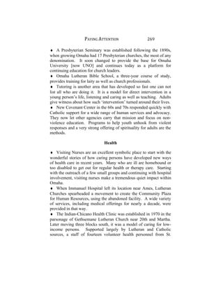 PAYING ATTENTION 269
♦ A Presbyterian Seminary was established following the 1890s,
when growing Omaha had 17 Presbyterian churches, the most of any
denomination. It soon changed to provide the base for Omaha
University [now UNO] and continues today as a platform for
continuing education for church leaders.
♦ Omaha Lutheran Bible School, a three-year course of study,
provides training for laity as well as church professionals.
♦ Tutoring is another area that has developed so fast one can not
list all who are doing it. It is a model for direct intervention in a
young person’s life, listening and caring as well as teaching. Adults
give witness about how such ‘intervention’ turned around their lives.
♦ New Covenant Center in the 60s and 70s responded quickly with
Catholic support for a wide range of human services and advocacy.
They now let other agencies carry that mission and focus on non-
violence education. Programs to help youth unhook from violent
responses and a very strong offering of spirituality for adults are the
methods.
Health
♦ Visiting Nurses are an excellent symbolic place to start with the
wonderful stories of how caring persons have developed new ways
of health care in recent years. Many who are ill are homebound or
too disabled to get out for regular health or therapy care. Starting
with the outreach of a few small groups and continuing with hospital
involvement, visiting nurses make a tremendous quiet impact within
Omaha.
♦ When Immanuel Hospital left its location near Ames, Lutheran
Churches spearheaded a movement to create the Community Plaza
for Human Resources, using the abandoned facility. A wide variety
of services, including medical offerings for nearly a decade, were
provided in that way.
♦ The Indian-Chicano Health Clinic was established in 1970 in the
parsonage of Gethsemane Lutheran Church near 20th and Martha.
Later moving three blocks south, it was a model of caring for low-
income persons. Supported largely by Lutheran and Catholic
sources, a staff of fourteen volunteer health personnel from St.
 