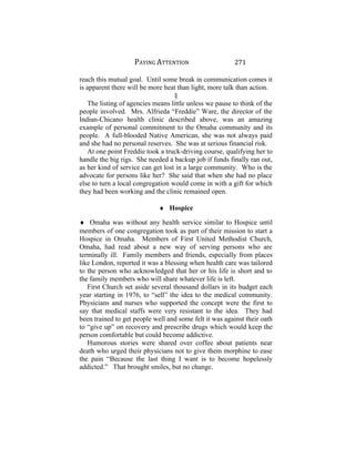 PAYING ATTENTION 271
reach this mutual goal. Until some break in communication comes it
is apparent there will be more heat than light, more talk than action.
§
The listing of agencies means little unless we pause to think of the
people involved. Mrs. Alfrieda “Freddie” Ware, the director of the
Indian-Chicano health clinic described above, was an amazing
example of personal commitment to the Omaha community and its
people. A full-blooded Native American, she was not always paid
and she had no personal reserves. She was at serious financial risk.
At one point Freddie took a truck-driving course, qualifying her to
handle the big rigs. She needed a backup job if funds finally ran out,
as her kind of service can get lost in a large community. Who is the
advocate for persons like her? She said that when she had no place
else to turn a local congregation would come in with a gift for which
they had been working and the clinic remained open.
♦ Hospice
♦ Omaha was without any health service similar to Hospice until
members of one congregation took as part of their mission to start a
Hospice in Omaha. Members of First United Methodist Church,
Omaha, had read about a new way of serving persons who are
terminally ill. Family members and friends, especially from places
like London, reported it was a blessing when health care was tailored
to the person who acknowledged that her or his life is short and to
the family members who will share whatever life is left.
First Church set aside several thousand dollars in its budget each
year starting in 1976, to “sell” the idea to the medical community.
Physicians and nurses who supported the concept were the first to
say that medical staffs were very resistant to the idea. They had
been trained to get people well and some felt it was against their oath
to “give up” on recovery and prescribe drugs which would keep the
person comfortable but could become addictive.
Humorous stories were shared over coffee about patients near
death who urged their physicians not to give them morphine to ease
the pain “Because the last thing I want is to become hopelessly
addicted.” That brought smiles, but no change.
 