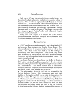 272 OMAHA BLOSSOMS
Each year, a different internationally-known medical expert was
flown into Omaha to address the medical societies on the subject of
Hospice. One operated a highly-acclaimed Hospice in Toronto,
another was a London consultant. Medical society members made
the arrangements and the church paid all the bills for a few years. As
the resistance in the medical staff decreased, their members’ funding
increased, until the only involvement of the church was to provide
for a temporary public “hotline” and a small office until Hospice
providers could be organized.
Thirty years later, Hospice is an integral part of the medical
offerings of Omaha. Its benefits have gone well beyond what those
first dreamers thought could happen.
Personal Services
♦ COUP members completed an extensive study of welfare in 1970
and presented their findings to the Douglas County Board. They
interviewed directors of programs in other states as well as local
clients. Too often clients were tied up in the workings of
bureaucracy, both public and private. Many clients, they found,
were intimidated by remote offices, short hours and harsh attitudes.
Some were not intimidated and took advantage of the system. The
report was well-received.
♦ An Omaha Women’s Job Corps Center was funded for Omaha in
1969 and the providers located the program in two downtown hotels.
Church members groaned at the dignified but negative response from
the Chamber board: “The present location must be considered a
disruptive influence, hampering the continued business development
and orderly growth of the principal area of our city.”
♦ The Afro Academy formed in 1969 and was supported by Our
Saviour Lutheran Church. The congregation soon gave their
building to the Academy, which was an outlet for black actors who
felt they were not able to get into community theaters at that time.
♦ Our Saviour’s Urban Center sponsored a “Surviving the Future”
program in cooperation with Dana College. The credit course was to
acquaint students with the “real world” of inner city street life. Near
the end of the course each student was given $3 and told to survive
in the urban scene for 36 hours. Students witnessed bizarre scenes of
 
