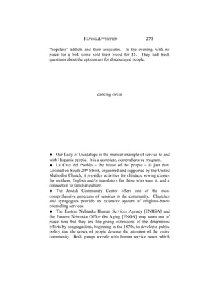 PAYING ATTENTION 273
“hopeless” addicts and their associates. In the evening, with no
place for a bed, some sold their blood for $5. They had fresh
questions about the options are for discouraged people.
dancing circle
♦ Our Lady of Guadalupe is the premier example of service to and
with Hispanic people. It is a complete, comprehensive program.
♦ La Casa del Pueblo ~ the house of the people ~ is just that.
Located on South 24th
Street, organized and supported by the United
Methodist Church, it provides activities for children, sewing classes
for mothers, English and/or translators for those who want it, and a
connection to familiar culture.
♦ The Jewish Community Center offers one of the most
comprehensive programs of services to the community. Churches
and synagogues provide an extensive system of religious-based
counseling services.
♦ The Eastern Nebraska Human Services Agency [ENHSA] and
the Eastern Nebraska Office On Aging [ENOA] may seem out of
place here but they are life-giving extensions of the determined
efforts by congregations, beginning in the 1870s, to develop a public
policy that the crises of people deserve the attention of the entire
community. Both groups wrestle with human service needs which
 