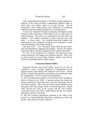 PAYING ATTENTION 247
Fifth, unprecedented prosperity in the fifties and the challenge to
authority in the sixties provided a dramatically different stage on
which these new leaders could act on their interests. Several
unexpected events within synods and conferences of traditional
Nebraska church assemblies illustrate this in striking fashion.
In each, the “old guard” brought in programs and budgets, honed
through months [and years!] of committee work, as is the nature of
church planning. The plans were presented to the final body for
adoption. New leaders, sometimes in quite awkward ways, laid
aside ~ or threw aside ~ the carefully-constructed budgets and
replaced them with something considered more responsive to their
new understanding of the human situation.
The good news: wise “old guard” heads heard the new drum-
beat and responded by supporting the changes. It took a few leaders
longer than others, but that it happened at all is indeed remarkable!
In view of the preference for tradition and business-as-usual
among institutions, the changes were dramatic and fast. They were
not fast enough for several black Christian leaders, who left the
church and used other bases to effect change.
Community Relation Offices
Regional Christian and Jewish bodies, going by all sorts of
“judicatory” names, formally organized or strengthened several
agencies which could identify and respond to local issues. Almost
all had a salaried staff, paid from assessments and contributions from
the congregations. The five largest are described here.
♦ The Anti-Defamation League of B’nai B’rith [ADL] brought an
office to Omaha in the 1940s. A national network has helped the
Jewish community be especially alert to persons and groups with an
anti-Semitic agenda. That sensitivity made League members active
colleagues with other groups which were being oppressed. Harold
Adler directed the work of the League and the more specific
community action in the 1960s. Rabbi Sidney Brooks was a public
participant, and active for justice.
♦ The first Christian organization organized in the midst of the
turmoil was United Methodist Ministries, established in 1966 with
the Rev. Jerry Elrod as Executive Director.
 