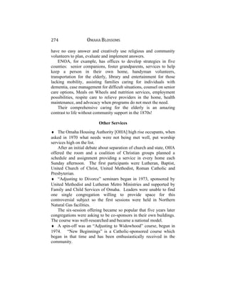 274 OMAHA BLOSSOMS
have no easy answer and creatively use religious and community
volunteers to plan, evaluate and implement answers.
ENOA, for example, has offices to develop strategies in five
counties: senior companions, foster grandparents, services to help
keep a person in their own home, handyman volunteers,
transportation for the elderly, library and entertainment for those
lacking mobility, assisting families caring for individuals with
dementia, case management for difficult situations, counsel on senior
care options, Meals on Wheels and nutrition services, employment
possibilities, respite care to relieve providers in the home, health
maintenance, and advocacy when programs do not meet the need.
Their comprehensive caring for the elderly is an amazing
contrast to life without community support in the 1870s!
Other Services
♦ The Omaha Housing Authority [OHA] high rise occupants, when
asked in 1970 what needs were not being met well, put worship
services high on the list.
After an initial debate about separation of church and state, OHA
offered the room and a coalition of Christian groups planned a
schedule and assignment providing a service in every home each
Sunday afternoon. The first participants were Lutheran, Baptist,
United Church of Christ, United Methodist, Roman Catholic and
Presbyterian.
♦ “Adjusting to Divorce” seminars began in 1973, sponsored by
United Methodist and Lutheran Metro Ministries and supported by
Family and Child Services of Omaha. Leaders were unable to find
one single congregation willing to provide space for this
controversial subject so the first sessions were held in Northern
Natural Gas facilities.
The six-session offering became so popular that five years later
congregations were asking to be co-sponsors in their own buildings.
The course was well-researched and became a national model.
♦ A spin-off was an “Adjusting to Widowhood” course, begun in
1974. “New Beginnings” is a Catholic-sponsored course which
began in that time and has been enthusiastically received in the
community.
 