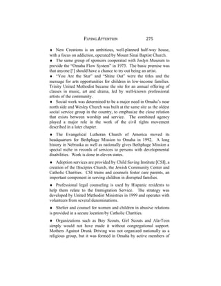 PAYING ATTENTION 275
♦ New Creations is an ambitious, well-planned half-way house,
with a focus on addiction, operated by Mount Sinai Baptist Church.
♦ The same group of sponsors cooperated with Joslyn Museum to
provide the “Omaha Flow System” in 1973. The basic premise was
that anyone [!] should have a chance to try out being an artist.
♦ “You Are the Star” and “Shine Out” were the titles and the
message for arts opportunities for children in low-income families.
Trinity United Methodist became the site for an annual offering of
classes in music, art and drama, led by well-known professional
artists of the community.
♦ Social work was determined to be a major need in Omaha’s near
north side and Wesley Church was built at the same site as the oldest
social service group in the country, to emphasize the close relation
that exists between worship and service. The combined agency
played a major role in the work of the civil rights movement
described in a later chapter.
♦ The Evangelical Lutheran Church of America moved its
headquarters for Bethphage Mission to Omaha in 1992. A long
history in Nebraska as well as nationally gives Bethphage Mission a
special niche in records of services to persons with developmental
disabilities. Work is done in eleven states.
♦ Adoption services are provided by Child Saving Institute [CSI], a
creation of the Disciples Church, the Jewish Community Center and
Catholic Charities. CSI trains and counsels foster care parents, an
important component in serving children in disrupted families.
♦ Professional legal counseling is used by Hispanic residents to
help them relate to the Immigration Service. The strategy was
developed by United Methodist Ministries in 1999 and operates with
volunteers from several denominations.
♦ Shelter and counsel for women and children in abusive relations
is provided in a secure location by Catholic Charities.
♦ Organizations such as Boy Scouts, Girl Scouts and Ala-Teen
simply would not have made it without congregational support.
Mothers Against Drunk Driving was not organized nationally as a
religious group, but it was formed in Omaha by active members of
 