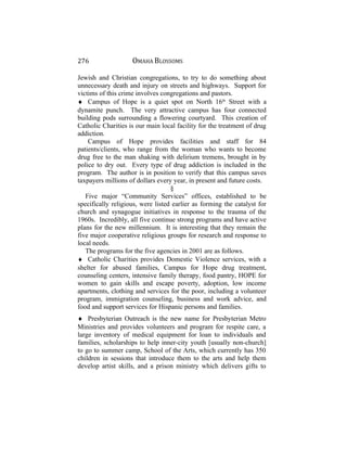 276 OMAHA BLOSSOMS
Jewish and Christian congregations, to try to do something about
unnecessary death and injury on streets and highways. Support for
victims of this crime involves congregations and pastors.
♦ Campus of Hope is a quiet spot on North 16th
Street with a
dynamite punch. The very attractive campus has four connected
building pods surrounding a flowering courtyard. This creation of
Catholic Charities is our main local facility for the treatment of drug
addiction.
Campus of Hope provides facilities and staff for 84
patients/clients, who range from the woman who wants to become
drug free to the man shaking with delirium tremens, brought in by
police to dry out. Every type of drug addiction is included in the
program. The author is in position to verify that this campus saves
taxpayers millions of dollars every year, in present and future costs.
§
Five major “Community Services” offices, established to be
specifically religious, were listed earlier as forming the catalyst for
church and synagogue initiatives in response to the trauma of the
1960s. Incredibly, all five continue strong programs and have active
plans for the new millennium. It is interesting that they remain the
five major cooperative religious groups for research and response to
local needs.
The programs for the five agencies in 2001 are as follows.
♦ Catholic Charities provides Domestic Violence services, with a
shelter for abused families, Campus for Hope drug treatment,
counseling centers, intensive family therapy, food pantry, HOPE for
women to gain skills and escape poverty, adoption, low income
apartments, clothing and services for the poor, including a volunteer
program, immigration counseling, business and work advice, and
food and support services for Hispanic persons and families.
♦ Presbyterian Outreach is the new name for Presbyterian Metro
Ministries and provides volunteers and program for respite care, a
large inventory of medical equipment for loan to individuals and
families, scholarships to help inner-city youth [usually non-church]
to go to summer camp, School of the Arts, which currently has 350
children in sessions that introduce them to the arts and help them
develop artist skills, and a prison ministry which delivers gifts to
 
