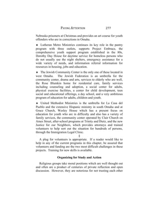PAYING ATTENTION 277
Nebraska prisoners at Christmas and provides an art course for youth
offenders who are in corrections in Omaha.
♦ Lutheran Metro Ministries continues its key role in the pantry
program with three outlets, supports Project Embrace, the
comprehensive youth support program established in the 80s,
Dorothy Day House for daytime service for homeless persons who
do not usually use the night shelters, emergency assistance for a
wide variety of needs, and information referral information for
resources in housing, jobs and education.
♦ The Jewish Community Center is the only one of these located in
west Omaha. The Jewish Federation is an umbrella for the
community center, drama and arts, services to elderly who are well,
the Rose Blumkin home for residential care, family services
including counseling and adoption, a social center for adults,
physical exercise facilities, a center for child development, teen
social and educational offerings, a day school, and a very ambitious
program of education for adults, children and youth.
♦ United Methodist Ministries is the umbrella for La Casa del
Pueblo and the extensive Hispanic ministry in south Omaha and at
Grace Church, Wesley House which has a present focus on
education for youth who are in difficulty and also has a variety of
family services, the community center operated by Clair Church on
Ames Street, after-school programs at Trinity and Dietz, and the new
Justice for our Neighbors, which provides attorneys and trained
volunteers to help sort out the situation for hundreds of persons,
through the Immigration Legal Clinic.
§
A plug for volunteers is appropriate. If a reader would like to
help in any of the current programs in this chapter, be assured that
volunteers and funding are the two most difficult challenges in these
projects. Training for new skills is available.
Organizing for Study and Action
Religious groups take moral positions which are well thought out
and often are a product of centuries of private reflection and open
discussion. However, they are notorious for not trusting each other
 