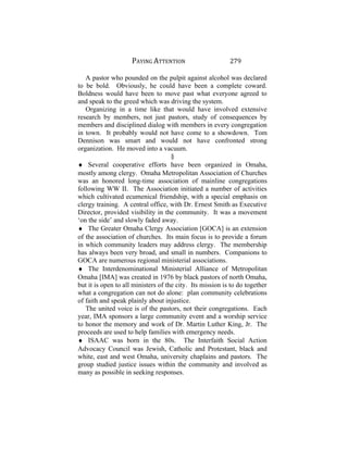 PAYING ATTENTION 279
A pastor who pounded on the pulpit against alcohol was declared
to be bold. Obviously, he could have been a complete coward.
Boldness would have been to move past what everyone agreed to
and speak to the greed which was driving the system.
Organizing in a time like that would have involved extensive
research by members, not just pastors, study of consequences by
members and disciplined dialog with members in every congregation
in town. It probably would not have come to a showdown. Tom
Dennison was smart and would not have confronted strong
organization. He moved into a vacuum.
§
♦ Several cooperative efforts have been organized in Omaha,
mostly among clergy. Omaha Metropolitan Association of Churches
was an honored long-time association of mainline congregations
following WW II. The Association initiated a number of activities
which cultivated ecumenical friendship, with a special emphasis on
clergy training. A central office, with Dr. Ernest Smith as Executive
Director, provided visibility in the community. It was a movement
‘on the side’ and slowly faded away.
♦ The Greater Omaha Clergy Association [GOCA] is an extension
of the association of churches. Its main focus is to provide a forum
in which community leaders may address clergy. The membership
has always been very broad, and small in numbers. Companions to
GOCA are numerous regional ministerial associations.
♦ The Interdenominational Ministerial Alliance of Metropolitan
Omaha [IMA] was created in 1976 by black pastors of north Omaha,
but it is open to all ministers of the city. Its mission is to do together
what a congregation can not do alone: plan community celebrations
of faith and speak plainly about injustice.
The united voice is of the pastors, not their congregations. Each
year, IMA sponsors a large community event and a worship service
to honor the memory and work of Dr. Martin Luther King, Jr. The
proceeds are used to help families with emergency needs.
♦ ISAAC was born in the 80s. The Interfaith Social Action
Advocacy Council was Jewish, Catholic and Protestant, black and
white, east and west Omaha, university chaplains and pastors. The
group studied justice issues within the community and involved as
many as possible in seeking responses.
 