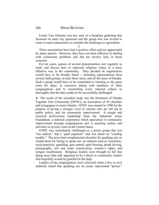 280 OMAHA BLOSSOMS
Coach Tom Osborne was key note of a breakfast gathering that
focussed on inner city questions and the group also was invited to
come to rural communities to consider the challenges to agriculture.
§
These associations have had a positive effect and are appreciated
by many pastors. However, they have not been effective in dealing
with community problems and did not involve laity in those
concerns.
For ten years, pastors of several denominations met regularly to
study and discuss how to represent religious values in a more
effective way in the community. They decided an organization
would have to be broadly based ~ including representation from
several faith-groups, at least three races, and all the areas of Omaha.
Such a group would have to be committed to listening to the grass
roots for ideas, to extensive dialog with members of other
congregations and to researching every selected subject so
thoroughly that the data could not be successfully challenged.
♦ The result of the extended study was the formation of Omaha
Together One Community [OTOC], an association of 43 churches
and synagogues in metro Omaha. OTOC was created in 1990 for the
purpose of giving a stronger voice to citizens who are left out in
public policy, and for community improvement. It sought and
received professional leadership from the Industrial Areas
Foundation, a national corporation which specializes in community
improvement through congregations and is assisting studies and
activities in seventy cities in the United States.
OTOC was immediately challenged as a power group that was
“too radical,” had a “paid organizer” and was intent on “creating
trouble.” The press had complimented churches for speaking out, or
chided them for failing to speak out, on subjects such as Auschwitz,
racial practices, gambling, gun control, open housing, drunk driving,
pornography, soil and water conservation, women’s rights, and
refugee resettlement. Religious leaders were brought to fell that
doing more than talk appeared to be a threat to community leaders
who hopefully would be grateful for the help.
Leaders of the congregations were criticized when a few in civil
authority stated that speaking out on issues represented “power.”
 