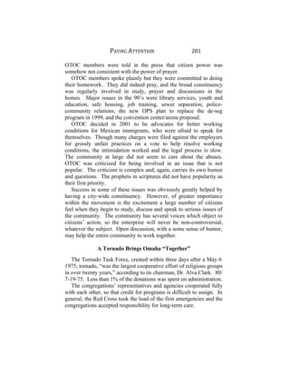 PAYING ATTENTION 281
OTOC members were told in the press that citizen power was
somehow not consistent with the power of prayer.
OTOC members spoke plainly but they were committed to doing
their homework. They did indeed pray, and the broad constituency
was regularly involved in study, prayer and discussions in the
homes. Major issues in the 90’s were library services, youth and
education, safe housing, job training, sewer separation, police-
community relations, the new OPS plan to replace the de-seg
program in 1999, and the convention center/arena proposal.
OTOC decided in 2001 to be advocates for better working
conditions for Mexican immigrants, who were afraid to speak for
themselves. Though many charges were filed against the employers
for grossly unfair practices on a vote to help resolve working
conditions, the intimidation worked and the legal process is slow.
The community at large did not seem to care about the abuses.
OTOC was criticized for being involved in an issue that is not
popular. The criticism is complex and, again, carries its own humor
and questions. The prophets in scriptures did not have popularity as
their first priority.
Success in some of these issues was obviously greatly helped by
having a city-wide constituency. However, of greater importance
within the movement is the excitement a large number of citizens
feel when they begin to study, discuss and speak to serious issues of
the community. The community has several voices which object to
citizens’ action, so the enterprise will never be non-controversial,
whatever the subject. Open discussion, with a some sense of humor,
may help the entire community to work together.
A Tornado Brings Omaha “Together”
The Tornado Task Force, created within three days after a May 6,
1975, tornado, “was the largest cooperative effort of religious groups
in over twenty years,” according to its chairman, Dr. Alva Clark. 80/
7-19-75. Less than 1% of the donations was spent on administration.
The congregations’ representatives and agencies cooperated fully
with each other, so that credit for programs is difficult to assign. In
general, the Red Cross took the load of the first emergencies and the
congregations accepted responsibility for long-term care.
 