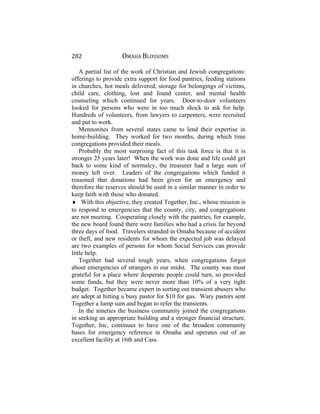 282 OMAHA BLOSSOMS
A partial list of the work of Christian and Jewish congregations:
offerings to provide extra support for food pantries, feeding stations
in churches, hot meals delivered, storage for belongings of victims,
child care, clothing, lost and found center, and mental health
counseling which continued for years. Door-to-door volunteers
looked for persons who were in too much shock to ask for help.
Hundreds of volunteers, from lawyers to carpenters, were recruited
and put to work.
Mennonites from several states came to lend their expertise in
home-building. They worked for two months, during which time
congregations provided their meals.
Probably the most surprising fact of this task force is that it is
stronger 25 years later! When the work was done and life could get
back to some kind of normalcy, the treasurer had a large sum of
money left over. Leaders of the congregations which funded it
reasoned that donations had been given for an emergency and
therefore the reserves should be used in a similar manner in order to
keep faith with those who donated.
♦ With this objective, they created Together, Inc., whose mission is
to respond to emergencies that the county, city, and congregations
are not meeting. Cooperating closely with the pantries, for example,
the new board found there were families who had a crisis far beyond
three days of food. Travelers stranded in Omaha because of accident
or theft, and new residents for whom the expected job was delayed
are two examples of persons for whom Social Services can provide
little help.
Together had several tough years, when congregations forgot
about emergencies of strangers in our midst. The county was most
grateful for a place where desperate people could turn, so provided
some funds, but they were never more than 10% of a very tight
budget. Together became expert in sorting out transient abusers who
are adept at hitting a busy pastor for $10 for gas. Wary pastors sent
Together a lump sum and began to refer the transients.
In the nineties the business community joined the congregations
in seeking an appropriate building and a stronger financial structure.
Together, Inc, continues to have one of the broadest community
bases for emergency reference in Omaha and operates out of an
excellent facility at 16th and Cass.
 