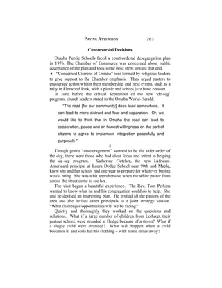 PAYING ATTENTION 283
Controversial Decisions
Omaha Public Schools faced a court-ordered desegregation plan
in 1976. The Chamber of Commerce was concerned about public
acceptance of the plan and took some bold steps toward that end.
♦ “Concerned Citizens of Omaha” was formed by religious leaders
to give support to the Chamber emphasis. They urged pastors to
encourage action within their membership and held events, such as a
rally in Elmwood Park, with a picnic and school jazz band concert.
In June before the critical September of the new ‘de-seg’
program, church leaders stated in the Omaha World-Herald:
“The road [for our community] does lead somewhere. It
can lead to more distrust and fear and separation. Or, we
would like to think that in Omaha the road can lead to
cooperation, peace and an honest willingness on the part of
citizens to agree to implement integration peacefully and
purposely.”
§
Though gentle “encouragement” seemed to be the safer order of
the day, there were those who had clear focus and intent in helping
the de-seg program. Katherine Fletcher, the new [African-
American] principal at Laura Dodge School near 90th and Maple,
knew she and her school had one year to prepare for whatever busing
would bring. She was a bit apprehensive when the white pastor from
across the street came to see her.
The visit began a beautiful experience. The Rev. Tom Perkins
wanted to know what he and his congregation could do to help. She
and he devised an interesting plan. He invited all the pastors of the
area and she invited other principals to a joint strategy session.
“What challenges/opportunities will we be facing?”
Quietly and thoroughly they worked on the questions and
solutions. What if a large number of children from Lothrop, their
partner school, were stranded at Dodge because of a storm? What if
a single child were stranded? What will happen when a child
becomes ill and soils her/his clothing ~ with home miles away?
 