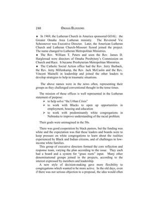 248 OMAHA BLOSSOMS
♦ In 1969, the Lutheran Church in America sponsored GOAL: the
Greater Omaha Area Lutheran ministry. The Reverend Vic
Schoonover was Executive Director. Later, the American Lutheran
Church and Lutheran Church-Missouri Synod joined the project.
The name changed to Lutheran Metropolitan Ministries.
♦ The Rev. William T. Peters and soon the Rev. James D.
Hargleroad were directors of Omaha Presbytery’s Commission on
Church and Race. It became Presbyterian Metropolitan Ministries.
♦ The Catholic Social Action office had the Rev. Jerry Burback,
the Rev. Jerry Millenkamp, the Rev. Jack McCaslin and the Rev.
Vincent Mainelli in leadership and joined the other leaders to
develop strategies to help in traumatic situations.
The above names were in the news often, representing their
groups as they challenged conventional thought in the tense times.
The mission of these offices is well represented in the Lutheran
statement of purpose:
 to help solve “the Urban Crisis”
 to work with Blacks to open up opportunities in
employment, housing and education
 to work with predominantly white congregations in
Nebraska to improve understanding of the racial problem.
Their goals were unimagined in the 50s.
There was good cooperation by black pastors, but the funding was
white and the expectation was that these leaders and boards were to
keep pressure on white congregations to learn about the realities
experienced by Black and Indian citizens, and of challenges to low-
income white families.
This group of executive directors formed the core reflection and
response team, varying the plan according to the issue. They each
had a board and a system for “grass roots” input. Many other
denominational groups joined in the projects, according to the
interest expressed by members and leadership.
A new style of decision-making gave more flexibility to
congregations which wanted to be more active. In the old days, even
if there was not serious objection to a proposal, the idea would often
 