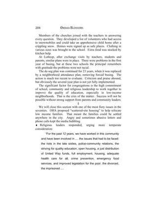 284 OMAHA BLOSSOMS
Members of the churches joined with the teachers in answering
every question. They developed a list of volunteers who had access
to snowmobiles and could take an apprehensive child home after a
crippling snow. Homes were signed up as safe places. Clothing in
various sizes was brought to the school. Extra food was stocked by
kitchen help.
At Lothrop, after exchange visits by teachers, students and
parents, similar plans were in place. There were problems in the first
year of busing, but at these two schools the principal remembers
with gratitude the problems were not racial.
The de-seg plan was continued for 23 years, when it was replaced
by a neighborhood attendance plan, removing forced busing. The
action is much too recent to evaluate. Criticism and praise abound,
but obviously the several-year plan is not yet fully implemented.
The significant factor for congregations is the high commitment
of school, community and religious leadership to work together to
improve the quality of education, especially in low-income
neighborhoods. That is the crux of the matter. Success will not be
possible without strong support from parents and community leaders.
§
We will close this section with one of the most fiery issues in the
seventies. OHA proposed “scattered-site housing” to help relocate
low income families. That meant the families could be settled
anywhere in the city. Angry and sometimes abusive letters and
phone calls kept the media bubbling.
♦ Religious leaders responded, urging more temperate
consideration:
“For the past 12 years, we have worked in this community
and have been involved in .... the issues that had to be faced:
the riots in the late sixties, police-community relations, the
striving for quality education, open housing, a just distribution
of United Way funds, full employment, housing, adequate
health care for all, crime prevention, emergency food
services, and improved legislation for the poor, the divorced,
the imprisoned ....
 