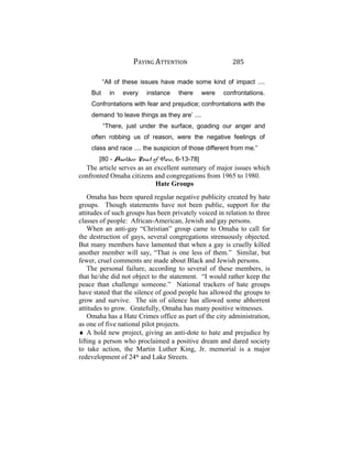 PAYING ATTENTION 285
“All of these issues have made some kind of impact ....
But in every instance there were confrontations.
Confrontations with fear and prejudice; confrontations with the
demand ‘to leave things as they are’ ....
“There, just under the surface, goading our anger and
often robbing us of reason, were the negative feelings of
class and race .... the suspicion of those different from me.”
[80 - Another Point of View, 6-13-78]
The article serves as an excellent summary of major issues which
confronted Omaha citizens and congregations from 1965 to 1980.
Hate Groups
Omaha has been spared regular negative publicity created by hate
groups. Though statements have not been public, support for the
attitudes of such groups has been privately voiced in relation to three
classes of people: African-American, Jewish and gay persons.
When an anti-gay “Christian” group came to Omaha to call for
the destruction of gays, several congregations strenuously objected.
But many members have lamented that when a gay is cruelly killed
another member will say, “That is one less of them.” Similar, but
fewer, cruel comments are made about Black and Jewish persons.
The personal failure, according to several of these members, is
that he/she did not object to the statement. “I would rather keep the
peace than challenge someone.” National trackers of hate groups
have stated that the silence of good people has allowed the groups to
grow and survive. The sin of silence has allowed some abhorrent
attitudes to grow. Gratefully, Omaha has many positive witnesses.
Omaha has a Hate Crimes office as part of the city administration,
as one of five national pilot projects.
♦ A bold new project, giving an anti-dote to hate and prejudice by
lifting a person who proclaimed a positive dream and dared society
to take action, the Martin Luther King, Jr. memorial is a major
redevelopment of 24th
and Lake Streets.
 