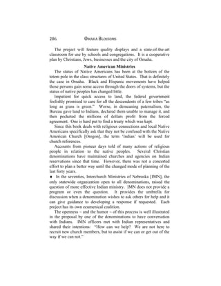 286 OMAHA BLOSSOMS
The project will feature quality displays and a state-of-the-art
classroom for use by schools and congregations. It is a cooperative
plan by Christians, Jews, businesses and the city of Omaha.
Native American Ministries
The status of Native Americans has been at the bottom of the
totem pole in the class structures of United States. That is definitely
the case in Omaha. Black and Hispanic movements have helped
those persons gain some access through the doors of systems, but the
status of native peoples has changed little.
Impatient for quick access to land, the federal government
foolishly promised to care for all the descendents of a few tribes “as
long as grass is green.” Worse, in demeaning paternalism, the
Bureau gave land to Indians, declared them unable to manage it, and
then pocketed the millions of dollars profit from the forced
agreement. One is hard put to find a treaty which was kept.
Since this book deals with religious connections and local Native
Americans specifically ask that they not be confused with the Native
American Church [Oregon], the term ‘Indian’ will be used for
church references.
Accounts from pioneer days told of many actions of religious
people in relation to the native peoples. Several Christian
denominations have maintained churches and agencies on Indian
reservations since that time. However, there was not a concerted
effort to plan a better way until the changed mode of planning of the
last forty years.
♦ In the seventies, Interchurch Ministries of Nebraska [IMN], the
only statewide organization open to all denominations, raised the
question of more effective Indian ministry. IMN does not provide a
program or even the question. It provides the umbrella for
discussion when a denomination wishes to ask others for help and it
can give guidance to developing a response if requested. Each
project has its own ecumenical coalition.
The openness ~ and the humor ~ of this process is well illustrated
in the proposal by one of the denominations to have conversation
with Indians. IMN officers met with Indian representatives and
shared their intentions: “How can we help? We are not here to
recruit new church members, but to assist if we can or get out of the
way if we can not.”
 