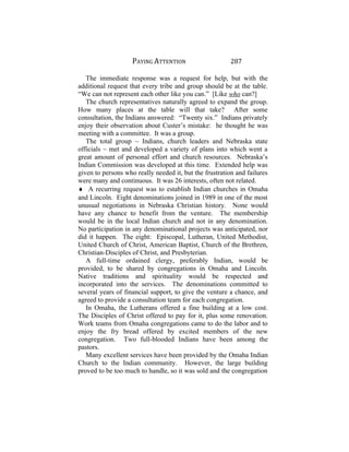 PAYING ATTENTION 287
The immediate response was a request for help, but with the
additional request that every tribe and group should be at the table.
“We can not represent each other like you can.” [Like who can?]
The church representatives naturally agreed to expand the group.
How many places at the table will that take? After some
consultation, the Indians answered: “Twenty six.” Indians privately
enjoy their observation about Custer’s mistake: he thought he was
meeting with a committee. It was a group.
The total group ~ Indians, church leaders and Nebraska state
officials ~ met and developed a variety of plans into which went a
great amount of personal effort and church resources. Nebraska’s
Indian Commission was developed at this time. Extended help was
given to persons who really needed it, but the frustration and failures
were many and continuous. It was 26 interests, often not related.
♦ A recurring request was to establish Indian churches in Omaha
and Lincoln. Eight denominations joined in 1989 in one of the most
unusual negotiations in Nebraska Christian history. None would
have any chance to benefit from the venture. The membership
would be in the local Indian church and not in any denomination.
No participation in any denominational projects was anticipated, nor
did it happen. The eight: Episcopal, Lutheran, United Methodist,
United Church of Christ, American Baptist, Church of the Brethren,
Christian-Disciples of Christ, and Presbyterian.
A full-time ordained clergy, preferably Indian, would be
provided, to be shared by congregations in Omaha and Lincoln.
Native traditions and spirituality would be respected and
incorporated into the services. The denominations committed to
several years of financial support, to give the venture a chance, and
agreed to provide a consultation team for each congregation.
In Omaha, the Lutherans offered a fine building at a low cost.
The Disciples of Christ offered to pay for it, plus some renovation.
Work teams from Omaha congregations came to do the labor and to
enjoy the fry bread offered by excited members of the new
congregation. Two full-blooded Indians have been among the
pastors.
Many excellent services have been provided by the Omaha Indian
Church to the Indian community. However, the large building
proved to be too much to handle, so it was sold and the congregation
 