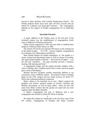 288 OMAHA BLOSSOMS
moved to share facilities with Castelar Presbyterian Church. The
Omaha pastoral duties have been split off from Lincoln and are
shared by Lutheran and Episcopal ministers. The congregation
depends on the support of Omaha congregations for its leadership
team.
Interfaith Potential
A major addition to the Omaha scene in the last part of the
twentieth century was the establishment of congregations which
were in addition to Christian and Jewish.
Hindu citizens organized in 1992 and were able to establish their
temple at 130th and Arbor Streets in 1994.
The Omaha World-Herald reported 700 names on the mailing list
of the Hindu temple. 10-17-98 Closest neighbor congregations
are in Kansas City, Minneapolis and Denver.
Most Omaha Hindus are Indian immigrants, so “the temple is a
social, cultural and educational center as well as a house of worship.
The major Hindu holiday of Diwali ~ “the Festival of Lights” ~ is in
the fall and “combines ... the puja [worship service], a business
meeting, folk dancing and food.”
A congregation leader said the temple provides children with a
sense of identity, that “Children need to have a base, and new people
gain a sense of belonging.”
Moslem Services recognize another interesting addition to our
community, from a different culture. The Islamic Center of Omaha
began on the UNL campus and now holds services on North 72nd
Street and is planning ambitious expansion.
Baha’i claims to be interfaith on its own. Baha’i respects the
prophets and historic spiritual leaders of Jewish, Christian and
Moslem movements, as well as many others. Since all serve the
same God, Baha’i teaches that the groups are equal and can meet
together under the Bahai umbrella.
A Baha’i congregation has met in Bellevue and a new
congregation has formed on North 60th
Street in Omaha.
§
We began this chapter by stating that in the last forty years of the
20th
century, congregations in Douglas and Sarpy Counties
 