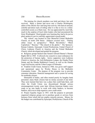 250 OMAHA BLOSSOMS
The training for church members was bold and direct, but well
received. Many a farmer had never met a Charles Washington,
editor of the Omaha Star and long time activist, who had an unusual,
colorful and direct style of telling what it is like to live in a white-
controlled society as a black man. He was appreciated by rural folk,
much to the surprise of local white leaders who had encountered the
feisty Washington! Rural people were learning they had to be just as
plain spoken to survive and they appreciated a good model.
The ‘school’ was located in Clair Memorial United Methodist
Church, on north 25th Street. Subjects covered were: “Putting
urban issues in perspective,” “Black Revolution,” “Black
Capitalism,” “Racism,” “The church in the ghetto.” The Sponsors:
Roman Catholic, Episcopal, United Presbyterian, United Church of
Christ, Lutheran Church in America and the United Methodist
Church, which developed and guided the program.
♦ Religious groups backed state Senator Edward Danner’s Human
Rights Bill in 1969. It allowed city councils to enact ordinances for
the protection of human rights. Active supporters were Lutheran
Church in America, the Anti-Defamation League, the Omaha Priest
Senate and the Omaha Rabbinical Council, as well as the Omaha
Legal Aid Society and the Urban League of Nebraska.
♦ Franklin Credit Union, formed in 1968, was given staff support
and operational space by Wesley House in the Methodist
Community Center. The purpose of the program was to provide
consumer education, financial management and a system for saving
for northside citizens.
Distrustful of banks, and often treated poorly by haughty bank
personnel, many black citizens had no money account of any kind.
They soon learned that here was a place that could help them, and
when the Credit Union was discontinued through serious
mismanagement twenty years later African-American leaders were
ready to go into banks to work with white bankers, to become
bankers, and even to help organize a new credit union.
♦ Project Equality began in 1967, with the purpose to persuade
organized religious groups not to purchase goods or services from
business firms which did not employ minority persons. Money for
the budget was contributed by Episcopal, Presbyterian, Church of the
 