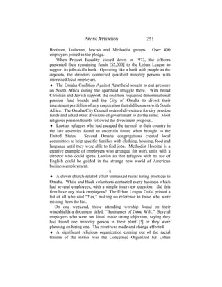 PAYING ATTENTION 251
Brethren, Lutheran, Jewish and Methodist groups. Over 400
employers joined in the pledge.
When Project Equality closed down in 1973, the officers
presented their remaining funds [$2,000] to the Urban League to
support its jobs-skills bank. Operating like a bank with people as the
deposits, the directors connected qualified minority persons with
interested local employers.
♦ The Omaha Coalition Against Apartheid sought to put pressure
on South Africa during the apartheid struggle there. With broad
Christian and Jewish support, the coalition requested denominational
pension fund boards and the City of Omaha to divest their
investment portfolios of any corporation that did business with South
Africa. The Omaha City Council ordered divestiture for city pension
funds and asked other divisions of government to do the same. Most
religious pension boards followed the divestment proposal.
♦ Laotian refugees who had escaped the turmoil in their country in
the late seventies found an uncertain future when brought to the
United States. Several Omaha congregations created local
committees to help specific families with clothing, housing, food and
language until they were able to find jobs. Methodist Hospital is a
creative example of employers who arranged for work units with a
director who could speak Laotian so that refugees with no use of
English could be guided in the strange new world of American
business employment.
§
♦ A clever church-related effort unmasked racial hiring practices in
Omaha. White and black volunteers contacted every business which
had several employees, with a simple interview question: did this
firm have any black employees? The Urban League Guild printed a
list of all who said “Yes,” making no reference to those who were
missing from the list.
On one weekend, those attending worship found on their
windshields a document titled, “Businesses of Good Will.” Several
employers who were not listed made strong objection, saying they
had found one minority person in their plant [!] or they were
planning on hiring one. The point was made and change effected.
♦ A significant religious organization coming out of the racial
trauma of the sixties was the Concerned Organized for Urban
 
