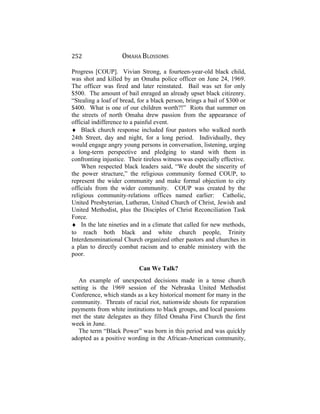 252 OMAHA BLOSSOMS
Progress [COUP]. Vivian Strong, a fourteen-year-old black child,
was shot and killed by an Omaha police officer on June 24, 1969.
The officer was fired and later reinstated. Bail was set for only
$500. The amount of bail enraged an already upset black citizenry.
“Stealing a loaf of bread, for a black person, brings a bail of $300 or
$400. What is one of our children worth?!” Riots that summer on
the streets of north Omaha drew passion from the appearance of
official indifference to a painful event.
♦ Black church response included four pastors who walked north
24th Street, day and night, for a long period. Individually, they
would engage angry young persons in conversation, listening, urging
a long-term perspective and pledging to stand with them in
confronting injustice. Their tireless witness was especially effective.
When respected black leaders said, “We doubt the sincerity of
the power structure,” the religious community formed COUP, to
represent the wider community and make formal objection to city
officials from the wider community. COUP was created by the
religious community-relations offices named earlier: Catholic,
United Presbyterian, Lutheran, United Church of Christ, Jewish and
United Methodist, plus the Disciples of Christ Reconciliation Task
Force.
♦ In the late nineties and in a climate that called for new methods,
to reach both black and white church people, Trinity
Interdenominational Church organized other pastors and churches in
a plan to directly combat racism and to enable ministery with the
poor.
Can We Talk?
An example of unexpected decisions made in a tense church
setting is the 1969 session of the Nebraska United Methodist
Conference, which stands as a key historical moment for many in the
community. Threats of racial riot, nationwide shouts for reparation
payments from white institutions to black groups, and local passions
met the state delegates as they filled Omaha First Church the first
week in June.
The term “Black Power” was born in this period and was quickly
adopted as a positive wording in the African-American community,
 