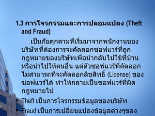 1.3  การโจรกรรมและการปลอมแปลง  (Theft and Fraud) เป็นภัยคุกคามที่เริ่มมาจากพนักงานของบริษัทที่ต้องการจะคัดลอกซอฟแวร์ที่ถูกกฎหมายของบริษัทเพื่อนำกลับไปใช้ที่บ้าน หรือนำไปให้คนอื่น แต่ตัวซอฟแวร์ที่คัดลอกไม่สามารถที่จะคัดลอกลิขสิทธิ์  (License)  ของซอฟแวร์ได้ ทำให้กลายเป็นซอฟแวร์ที่ผิดกฎหมายไป Theft  เป็นการโจรกรรมข้อมูลของบริษัท Fraud  เป็นการเปลี่ยนแปลงข้อมูลต่างๆของบริษัท 