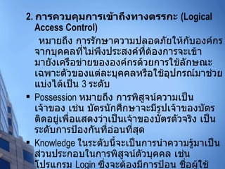 2 .  การควบคุมการเข้าถึงทางตรรกะ  (Logical Access Control) หมายถึง การรักษาความปลอดภัยให้กับองค์กรจากบุคคลที่ไม่พึงประสงค์ที่ต้องการจะเข้ามายังเครือข่ายขององค์กรด้วยการใช้ลักษณะเฉพาะตัวของแต่ละบุคคลหรือใช้อุปกรณ์มาช่วย แบ่งได้เป็น  3  ระดับ Possession  หมายถึง การพิสูจน์ความเป็นเจ้าของ เช่น บัตรนักศึกษาจะมีรูปเจ้าของบัตรติดอยู่เพื่อแสดงว่าเป็นเจ้าของบัตรตัวจริง เป็นระดับการป้องกันที่อ่อนที่สุด Knowledge  ในระดับนี้จะเป็นการนำความรู้มาเป็นส่วนประกอบในการพิสูจน์ตัวบุคคล เช่น โปรแกรม  Login  ซึ่งจะต้องมีการป้อน ชื่อผู้ใช้ และรหัสผ่านก่อนเข้าไปใช้งาน Trait  ในระดับนี้จะเป็นการนำเอาลักษณะเฉพาะของแต่ละบุคคล เช่น ลายนิ้วมือ มาพิสูจน์ตัวบุคคล 