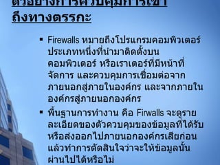 ตัวอย่าง การควบคุมการเข้าถึงทางตรรกะ   Firewalls  หมายถึงโปรแกรมคอมพิวเตอร์ประเภทหนึ่งที่นำมาติดตั้งบนคอมพิวเตอร์ หรือเราเตอร์ที่มีหน้าที่จัดการ และควบคุมการเชื่อมต่อจากภายนอกสู่ภายในองค์กร และจากภายในองค์กรสู่ภายนอกองค์กร  พื้นฐานการทำงาน คือ  Firwalls  จะดูรายละเอียดของตัวควบคุมของข้อมูลที่ได้รับ หรือส่งออกไปภายนอกองค์กรเสียก่อน แล้วทำการตัดสินใจว่าจะให้ข้อมูลนั้นผ่านไปได้หรือไม่ 