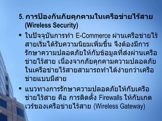 5.  การป้องกันภัยคุกคามในเครือข่ายไร้สาย  (Wireless Security) ในปัจจุบันการทำ  E-Commerce  ผ่านเครือข่ายไร้สายเริ่มได้รับความนิยมเพิ่มขึ้น จึงต้องมีการรักษาความปลอดภัยให้กับข้อมูลที่ส่งผ่านเครือข่ายไร้สาย เนื่องจากภัยคุกคามความปลอดภัยในเครือข่ายไร้สายสามารถทำได้ง่ายกว่าเครือข่ายแบบมีสาย แนวทางการรักษาความปลอดภัยให้กับเครือข่ายไร้สาย คือ การติดตั้ง  Firewalls  ให้กับเกตเวร์ของเครือข่ายไร้สาย  (Wireless Gateway) 