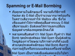 Spamming or E-Mail Bormbing ภัยคุกคามในลักษณะนี้ หมายถึงวิธีการที่  Hacker  ส่ง  E-Mail  เป็นจำนวนมากมาพร้อมกันในคราวเดียวจนทำให้  Mailbox  เต็ม ซึ่งไม่เพียงแต่ทำให้การติดต่อสื่อสารระบบ  E-Mail  เสียหายแล้ว ยังส่งผลให้การแลกเปลี่ยนข้อมูลต่างๆต้องหยุดชะงักลงได้ หลายคนสับสนคำว่า  Mail Spam  กับคำว่า  Mail Bomb  จุดประสงค์ของ  Mail Spam  นั้นผู้ส่งส่วนใหญ่ต้องการโฆษณาบริการต่างๆที่ตัวเองมี ส่วนจุดประสงค์หลักของ  Mail Bomb  คือการก่อกวนผู้รับหรือระบบเมล์ของเครื่องข่ายนั้นๆ Mail Spam  เป็นการส่งอีเมล์แต่ละฉบับไปหาคนจำนวนมาก ส่วน  Mail Bomb  เป็นการเมล์จำนวนมากไปหาคนๆหนึ่งหรือระบบเมล์ใด ระบบเมล์หนึ่ง  