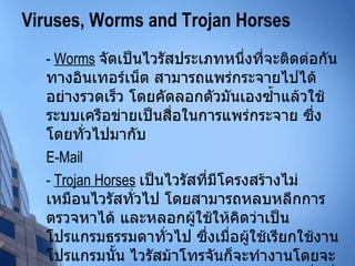 Viruses, Worms and Trojan Horses -  Worms   จัดเป็นไวรัสประเภทหนึ่งที่จะติดต่อกันทางอินเทอร์เน็ต สามารถแพร่กระจายไปได้อย่างรวดเร็ว โดยคัดลอกตัวมันเองซ้ำแล้วใช้ระบบเครือข่ายเป็นสื่อในการแพร่กระจาย ซึ่งโดยทั่วไปมากับ  E-Mail -  Trojan Horses   เป็นไวรัสที่มีโครงสร้างไม่เหมือนไวรัสทั่วไป โดยสามารถหลบหลีกการตรวจหาได้ และหลอกผู้ใช้ให้คิดว่าเป็นโปรแกรมธรรมดาทั่วไป ซึ่งเมื่อผู้ใช้เรียกใช้งานโปรแกรมนั้น ไวรัสม้าโทรจันก็จะทำงานโดยจะดักจับรหัสผ่าน และส่งกลับไปให้ผู้สร้าง เพื่อที่จะสามารถเจาะระบบป้องกันเข้ามาสู่เครือข่ายภายในองค์กรได้ 