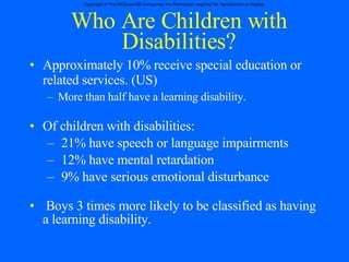 Who Are Children with Disabilities? Approximately 10% receive special education or related services. (US) More than half have a learning disability. Of children with disabilities: 21% have speech or language impairments 12% have mental retardation 9% have serious emotional disturbance Boys 3 times more likely to be classified as having a learning disability. 