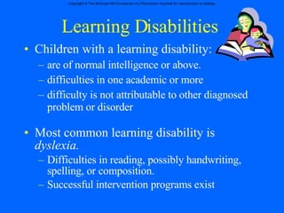 Learning Disabilities Children with a learning disability: are of normal intelligence or above. difficulties in one academic or more  difficulty is not attributable to other diagnosed problem or disorder Most common learning disability is  dyslexia. Difficulties in reading, possibly handwriting, spelling, or composition. Successful intervention programs exist 