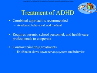 Treatment of ADHD Combined approach is recommended Academic, behavioral, and medical  Requires parents, school personnel, and health-care professionals to cooperate Controversial drug treatments Ex) Ritalin slows down nervous system and behavior 