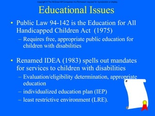 Educational Issues Public Law 94-142 is the Education for All Handicapped Children Act  (1975) Requires free, appropriate public education for children with disabilities Renamed IDEA (1983) spells out mandates for services to children with disabilities Evaluation/eligibility determination, appropriate education individualized education plan (IEP)  least restrictive environment (LRE). 
