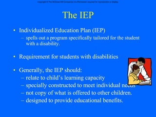 The IEP Individualized Education Plan (IEP) spells out a program specifically tailored for the student with a disability. Requirement for students with disabilities  Generally, the IEP should: relate to child’s learning capacity specially constructed to meet individual needs not copy of what is offered to other children. designed to provide educational benefits. 