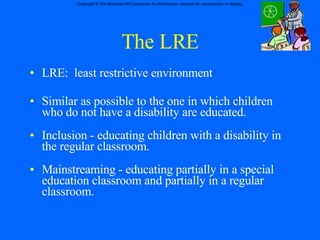 The LRE LRE:  least restrictive environment Similar as possible to the one in which children who do not have a disability are educated. Inclusion - educating children with a disability in the regular classroom. Mainstreaming - educating partially in a special education classroom and partially in a regular classroom. 